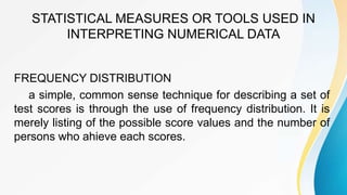 STATISTICAL MEASURES OR TOOLS USED IN
INTERPRETING NUMERICAL DATA
FREQUENCY DISTRIBUTION
a simple, common sense technique for describing a set of
test scores is through the use of frequency distribution. It is
merely listing of the possible score values and the number of
persons who ahieve each scores.
 