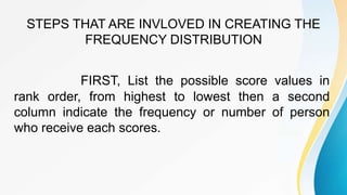 STEPS THAT ARE INVLOVED IN CREATING THE
FREQUENCY DISTRIBUTION
FIRST, List the possible score values in
rank order, from highest to lowest then a second
column indicate the frequency or number of person
who receive each scores.
 