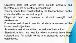 • Objective test: test which have definite answers and
therefore are not subject for personal bias.
• Teacher made test: constructed by the teacher based on the
content of different subject taught
• Diagnostic test: to measure a student strength and
weaknesses.
• Formative test: done to monitor students attainment of the
instructional objectives.
• Summative test: done at the conclusion of instruction
• Standardize test: are test for which contents have been
selected and for which norms and standards have been
established.
 