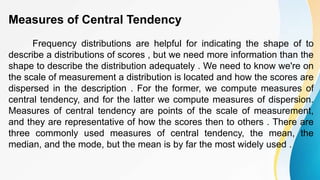 Measures of Central Tendency
Frequency distributions are helpful for indicating the shape of to
describe a distributions of scores , but we need more information than the
shape to describe the distribution adequately . We need to know we're on
the scale of measurement a distribution is located and how the scores are
dispersed in the description . For the former, we compute measures of
central tendency, and for the latter we compute measures of dispersion.
Measures of central tendency are points of the scale of measurement,
and they are representative of how the scores then to others . There are
three commonly used measures of central tendency, the mean, the
median, and the mode, but the mean is by far the most widely used .
 