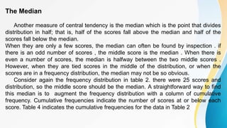 The Median
Another measure of central tendency is the median which is the point that divides
distribution in half; that is, half of the scores fall above the median and half of the
scores fall below the median.
When they are only a few scores, the median can often be found by inspection . if
there is an odd number of scores , the middle score is the median . When there is
even a number of scores, the median is halfway between the two middle scores .
However, when they are tied scores in the middle of the distribution, or when the
scores are in a frequency distribution, the median may not be so obvious.
Consider again the frequency distribution in table 2. there were 25 scores and
distribution, so the middle score should be the median. A straightforward way to find
this median is to augment the frequency distribution with a column of cumulative
frequency. Cumulative frequencies indicate the number of scores at or below each
score. Table 4 indicates the cumulative frequencies for the data in Table 2
 