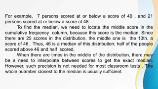 For example, 7 persons scored at or below a score of 40 , and 21
persons scored at or below a score of 48.
To find the median, we need to locate the middle score in the
cumulative frequency column, because this score is the median. Since
there are 25 scores in the distribution, the middle one is the 13th, a
score of 46. Thus, 46 is a median of this distribution; half of the people
scored above 46 and half scored.
When there are times in the middle of the distribution, there may
be a need to interpolate between scores to get the exact median.
However, such precision is not needed for most classroom tests . The
whole nuamber closest to the median is usually sufficient.
 