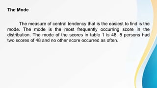 The Mode
The measure of central tendency that is the easiest to find is the
mode. The mode is the most frequently occurring score in the
distribution. The mode of the scores in table 1 is 48. 5 persons had
two scores of 48 and no other score occurred as often.
 