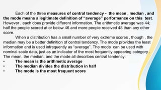 Each of the three measures of central tendency - the mean , median , and
the mode means a legitimate definition of “average” performance on this test.
However , each does provide different information. The arithmetic average was 44;
half the people scored at or below 46 and more people received 48 than any other
score.
When a distribution has a small number of very extreme scores , though , the
median may be a better definition of central tendency. The mode provides the least
information and is used infrequently as “average”. The mode can be used with
nominal scale data, just as an indicator of the most frequently appearing category .
The mean, the median, and the mode all describes central tendency:
• The mean is the arithmetic average
• The median divides the distribution in half
• The mode is the most frequent score
 