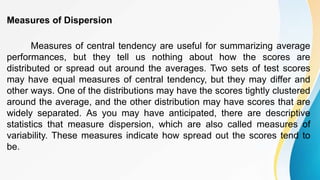 Measures of Dispersion
Measures of central tendency are useful for summarizing average
performances, but they tell us nothing about how the scores are
distributed or spread out around the averages. Two sets of test scores
may have equal measures of central tendency, but they may differ and
other ways. One of the distributions may have the scores tightly clustered
around the average, and the other distribution may have scores that are
widely separated. As you may have anticipated, there are descriptive
statistics that measure dispersion, which are also called measures of
variability. These measures indicate how spread out the scores tend to
be.
 