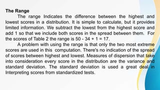 The Range
The range Indicates the difference between the highest and
lowest scores in a distribution. It is simple to calculate, but it provides
limited information. We subtract the lowest from the highest score and
add 1 so that we include both scores in the spread between them. For
the scores of Table 2 the range is 50 - 34 + 1 = 17.
A problem with using the range is that only the two most extreme
scores are used in this computation. There's no indication of the spread
of scores between highest and lowest. Measures of dispersion that take
into consideration every score in the distribution are the variance and
standard deviation. The standard deviation is used a great deal in
Interpreting scores from standardized tests.
 