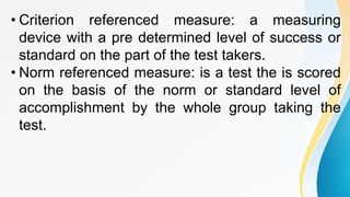 • Criterion referenced measure: a measuring
device with a pre determined level of success or
standard on the part of the test takers.
• Norm referenced measure: is a test the is scored
on the basis of the norm or standard level of
accomplishment by the whole group taking the
test.
 