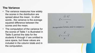 The Variance
• The variance measures how widely
the scores in the distribution are
spread about the mean . In other
words , the variance is the average
squared difference between the
scores and the mean.
• The computation of the variance for
the scores of Table 1 is illustrated in
Table 5 period the data for the
students K through V are omitted to
save space, but these values are
included in the column totals and in
the computation.
 