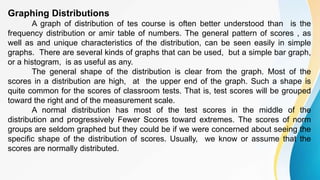 Graphing Distributions
A graph of distribution of tes course is often better understood than is the
frequency distribution or amir table of numbers. The general pattern of scores , as
well as and unique characteristics of the distribution, can be seen easily in simple
graphs. There are several kinds of graphs that can be used, but a simple bar graph,
or a histogram, is as useful as any.
The general shape of the distribution is clear from the graph. Most of the
scores in a distribution are high, at the upper end of the graph. Such a shape is
quite common for the scores of classroom tests. That is, test scores will be grouped
toward the right and of the measurement scale.
A normal distribution has most of the test scores in the middle of the
distribution and progressively Fewer Scores toward extremes. The scores of norm
groups are seldom graphed but they could be if we were concerned about seeing the
specific shape of the distribution of scores. Usually, we know or assume that the
scores are normally distributed.
 