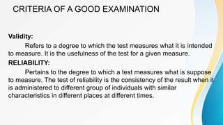 CRITERIA OF A GOOD EXAMINATION
Validity:
Refers to a degree to which the test measures what it is intended
to measure. It is the usefulness of the test for a given measure.
RELIABILITY:
Pertains to the degree to which a test measures what is suppose
to measure. The test of reliability is the consistency of the result when it
is administered to different group of individuals with similar
characteristics in different places at different times.
 