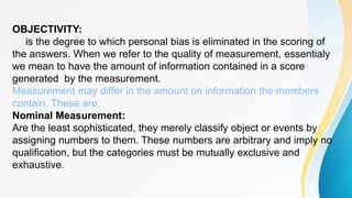 OBJECTIVITY:
is the degree to which personal bias is eliminated in the scoring of
the answers. When we refer to the quality of measurement, essentialy
we mean to have the amount of information contained in a score
generated by the measurement.
Measurement may differ in the amount on information the members
contain. These are:
Nominal Measurement:
Are the least sophisticated, they merely classify object or events by
assigning numbers to them. These numbers are arbitrary and imply no
qualification, but the categories must be mutually exclusive and
exhaustive.
 
