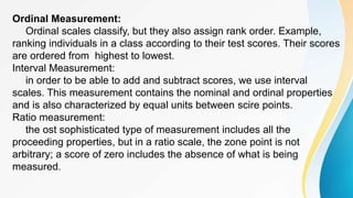 Ordinal Measurement:
Ordinal scales classify, but they also assign rank order. Example,
ranking individuals in a class according to their test scores. Their scores
are ordered from highest to lowest.
Interval Measurement:
in order to be able to add and subtract scores, we use interval
scales. This measurement contains the nominal and ordinal properties
and is also characterized by equal units between scire points.
Ratio measurement:
the ost sophisticated type of measurement includes all the
proceeding properties, but in a ratio scale, the zone point is not
arbitrary; a score of zero includes the absence of what is being
measured.
 