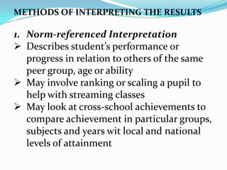 METHODS OF INTERPRETING THE RESULTS
1. Norm-referenced Interpretation
 Describes student’s performance or
progress in relation to others of the same
peer group, age or ability
 May involve ranking or scaling a pupil to
help with streaming classes
 May look at cross-school achievements to
compare achievement in particular groups,
subjects and years wit local and national
levels of attainment
 