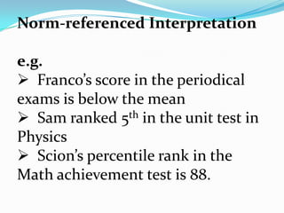Norm-referenced Interpretation
e.g.
 Franco’s score in the periodical
exams is below the mean
 Sam ranked 5th in the unit test in
Physics
 Scion’s percentile rank in the
Math achievement test is 88.
 