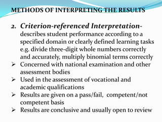 METHODS OF INTERPRETING THE RESULTS
2. Criterion-referenced Interpretation-
describes student performance according to a
specified domain or clearly defined learning tasks
e.g. divide three-digit whole numbers correctly
and accurately, multiply binomial terms correctly
 Concerned with national examination and other
assessment bodies
 Used in the assessment of vocational and
academic qualifications
 Results are given on a pass/fail, competent/not
competent basis
 Results are conclusive and usually open to review
 