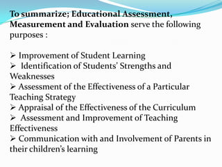 To summarize; Educational Assessment,
Measurement and Evaluation serve the following
purposes :
 Improvement of Student Learning
 Identification of Students’ Strengths and
Weaknesses
 Assessment of the Effectiveness of a Particular
Teaching Strategy
 Appraisal of the Effectiveness of the Curriculum
 Assessment and Improvement of Teaching
Effectiveness
 Communication with and Involvement of Parents in
their children’s learning
 