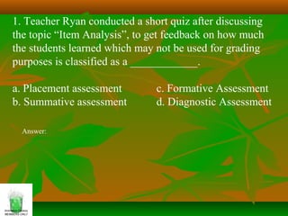 1. Teacher Ryan conducted a short quiz after discussing
the topic “Item Analysis”, to get feedback on how much
the students learned which may not be used for grading
purposes is classified as a ____________.
a. Placement assessment c. Formative Assessment
b. Summative assessment d. Diagnostic Assessment
Answer:
 