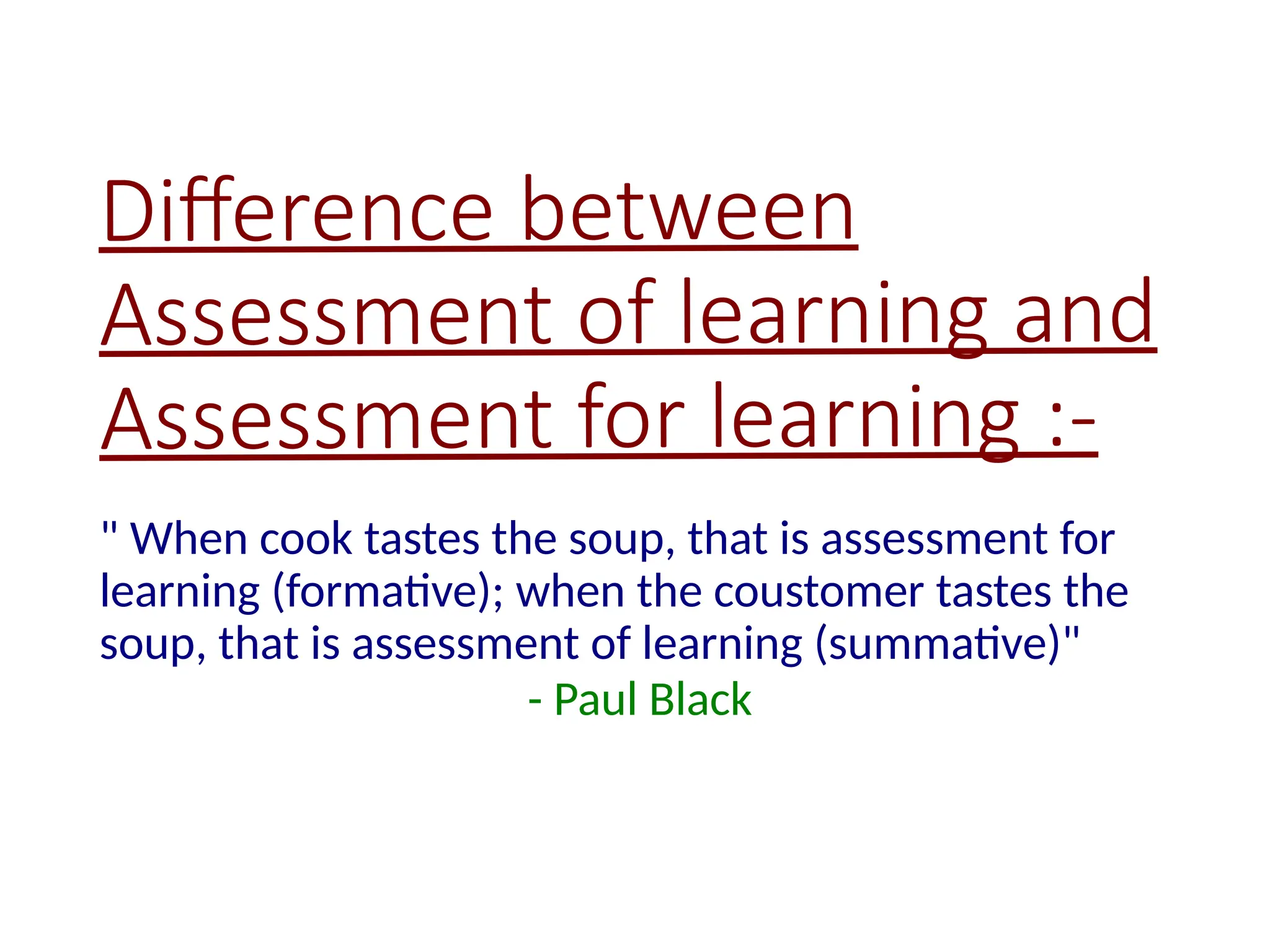 Difference between
Assessment of learning and
Assessment for learning :-
" When cook tastes the soup, that is assessment for
learning (formative); when the coustomer tastes the
soup, that is assessment of learning (summative)"
- Paul Black
 