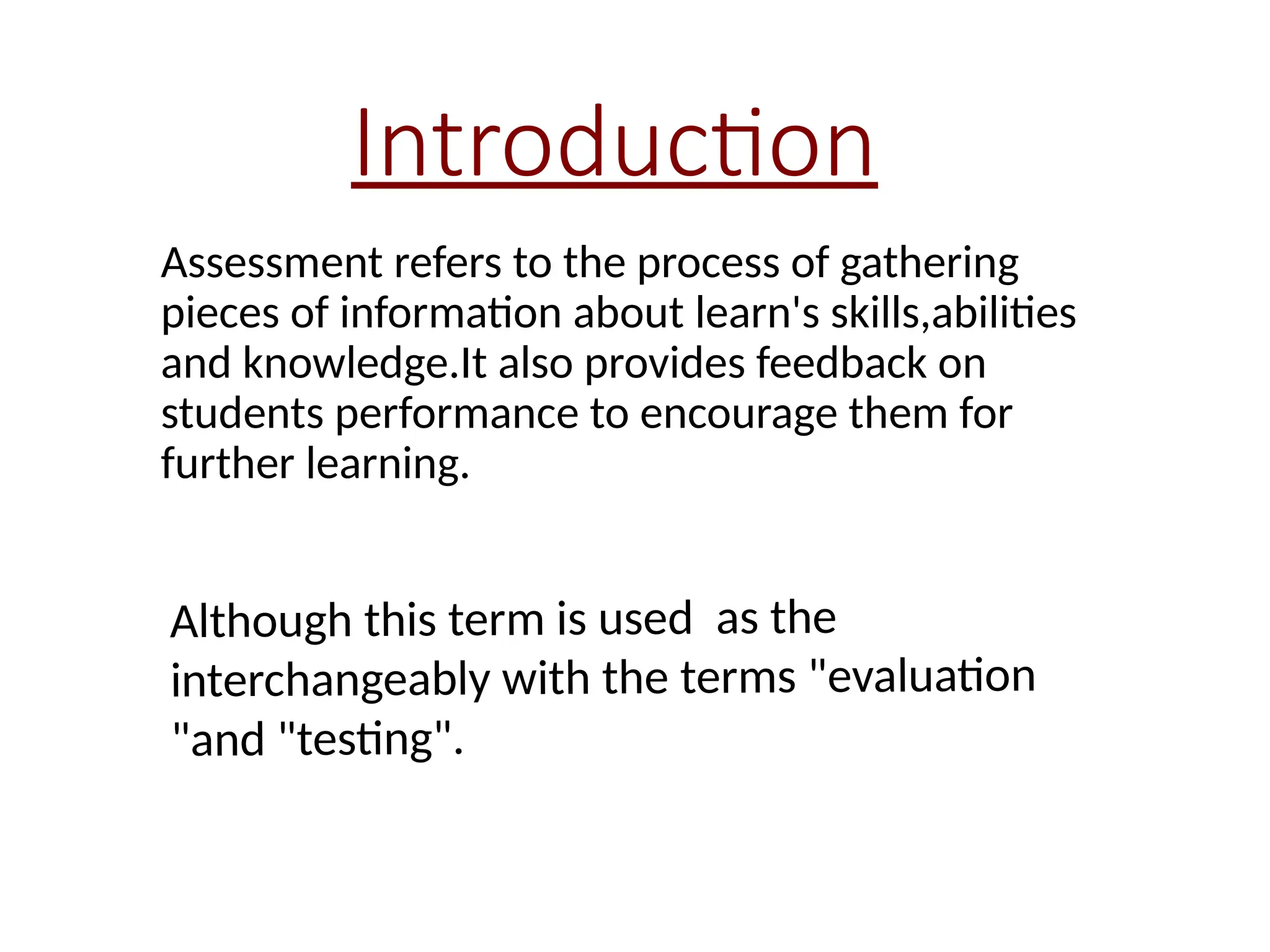 Introduction
Assessment refers to the process of gathering
pieces of information about learn's skills,abilities
and knowledge.It also provides feedback on
students performance to encourage them for
further learning.
Although this term is used as the
interchangeably with the terms "evaluation
"and "testing".
 