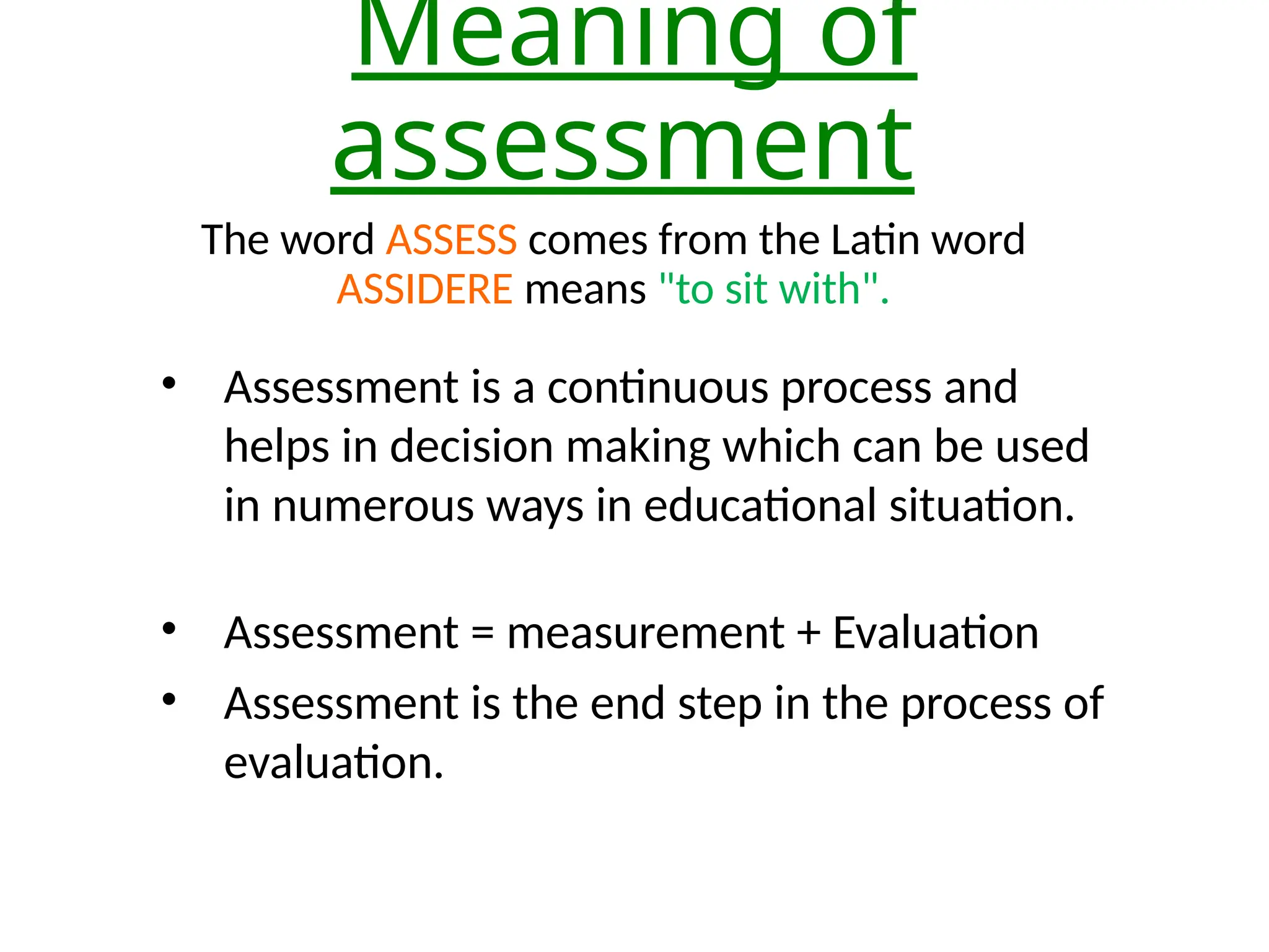Meaning of
assessment
The word ASSESS comes from the Latin word
ASSIDERE means "to sit with".
• Assessment is a continuous process and
helps in decision making which can be used
in numerous ways in educational situation.
• Assessment = measurement + Evaluation
• Assessment is the end step in the process of
evaluation.
 