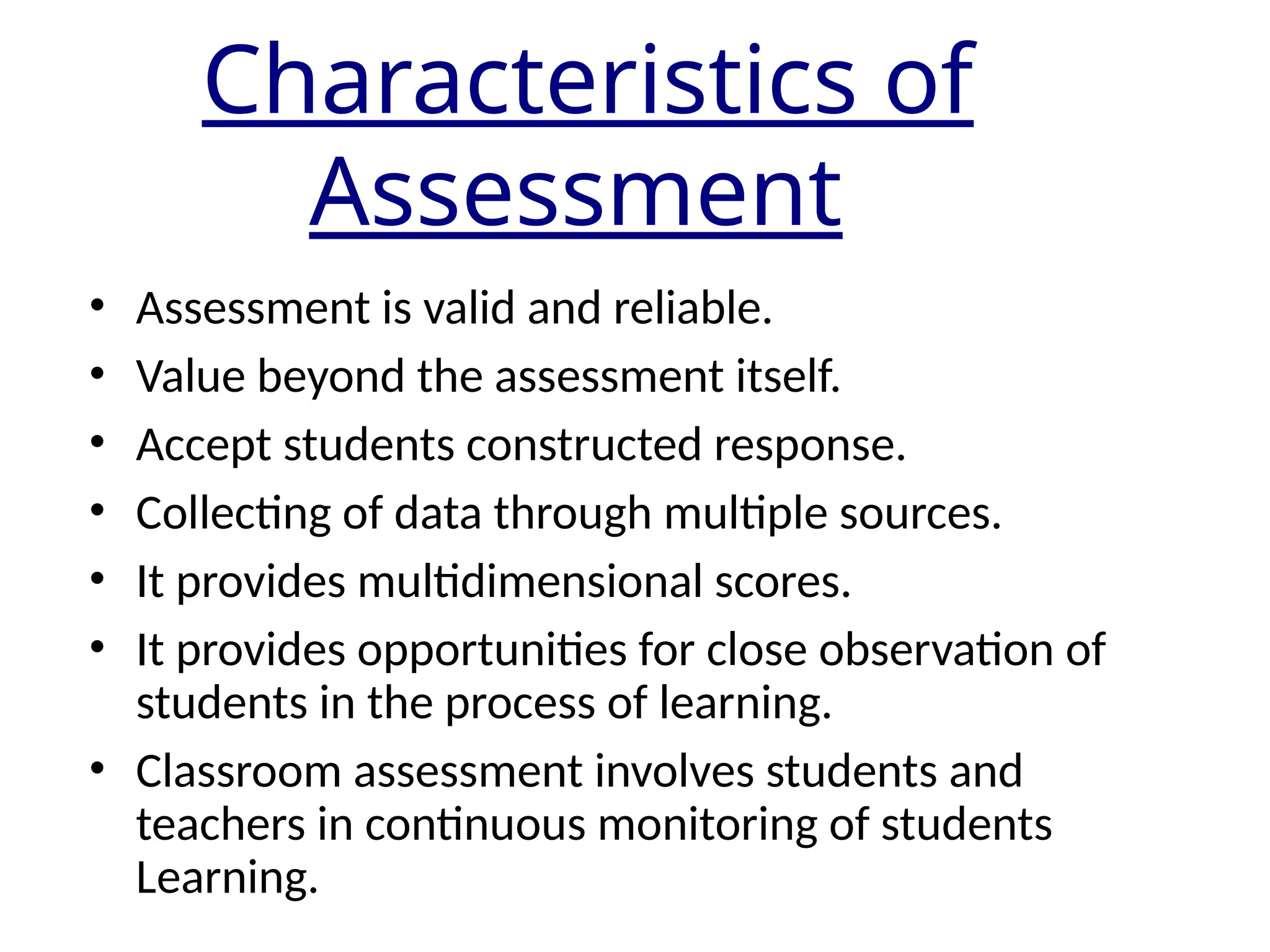 Characteristics of
Assessment
• Assessment is valid and reliable.
• Value beyond the assessment itself.
• Accept students constructed response.
• Collecting of data through multiple sources.
• It provides multidimensional scores.
• It provides opportunities for close observation of
students in the process of learning.
• Classroom assessment involves students and
teachers in continuous monitoring of students
Learning.
 