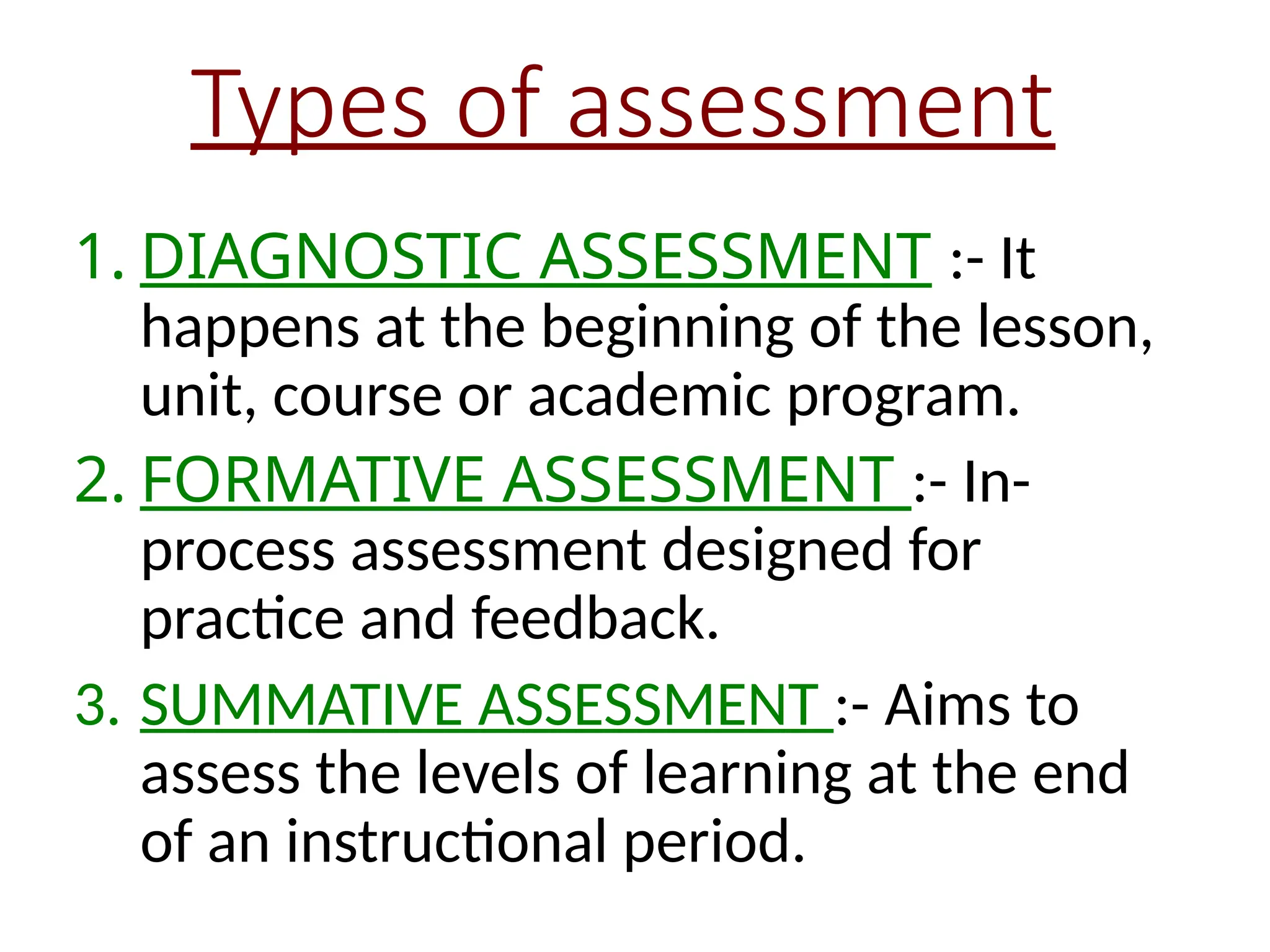 Types of assessment
1. DIAGNOSTIC ASSESSMENT :- It
happens at the beginning of the lesson,
unit, course or academic program.
2. FORMATIVE ASSESSMENT :- In-
process assessment designed for
practice and feedback.
3. SUMMATIVE ASSESSMENT :- Aims to
assess the levels of learning at the end
of an instructional period.
 