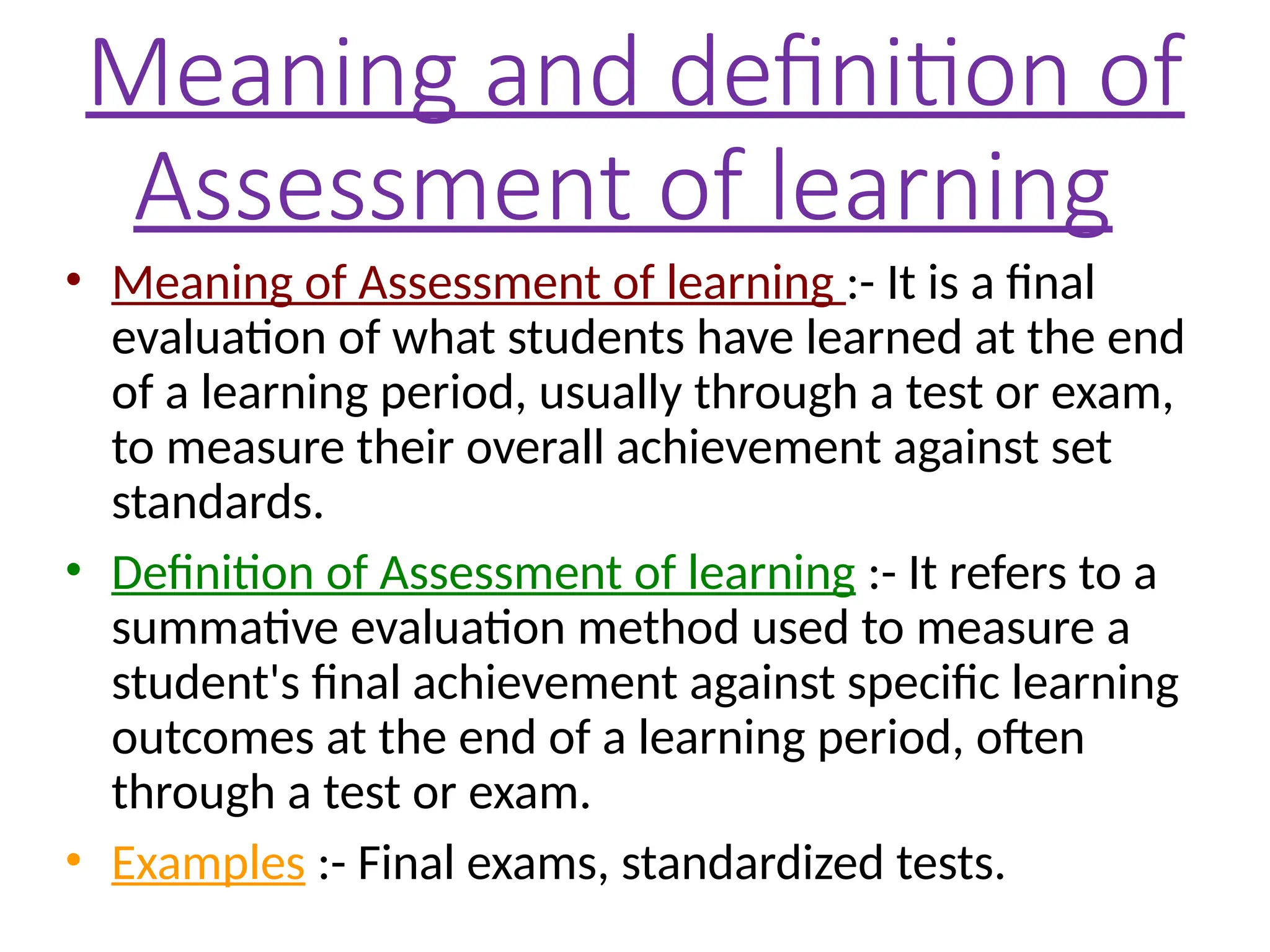 Meaning and definition of
Assessment of learning
• Meaning of Assessment of learning :- It is a final
evaluation of what students have learned at the end
of a learning period, usually through a test or exam,
to measure their overall achievement against set
standards.
• Definition of Assessment of learning :- It refers to a
summative evaluation method used to measure a
student's final achievement against specific learning
outcomes at the end of a learning period, often
through a test or exam.
• Examples :- Final exams, standardized tests.
 