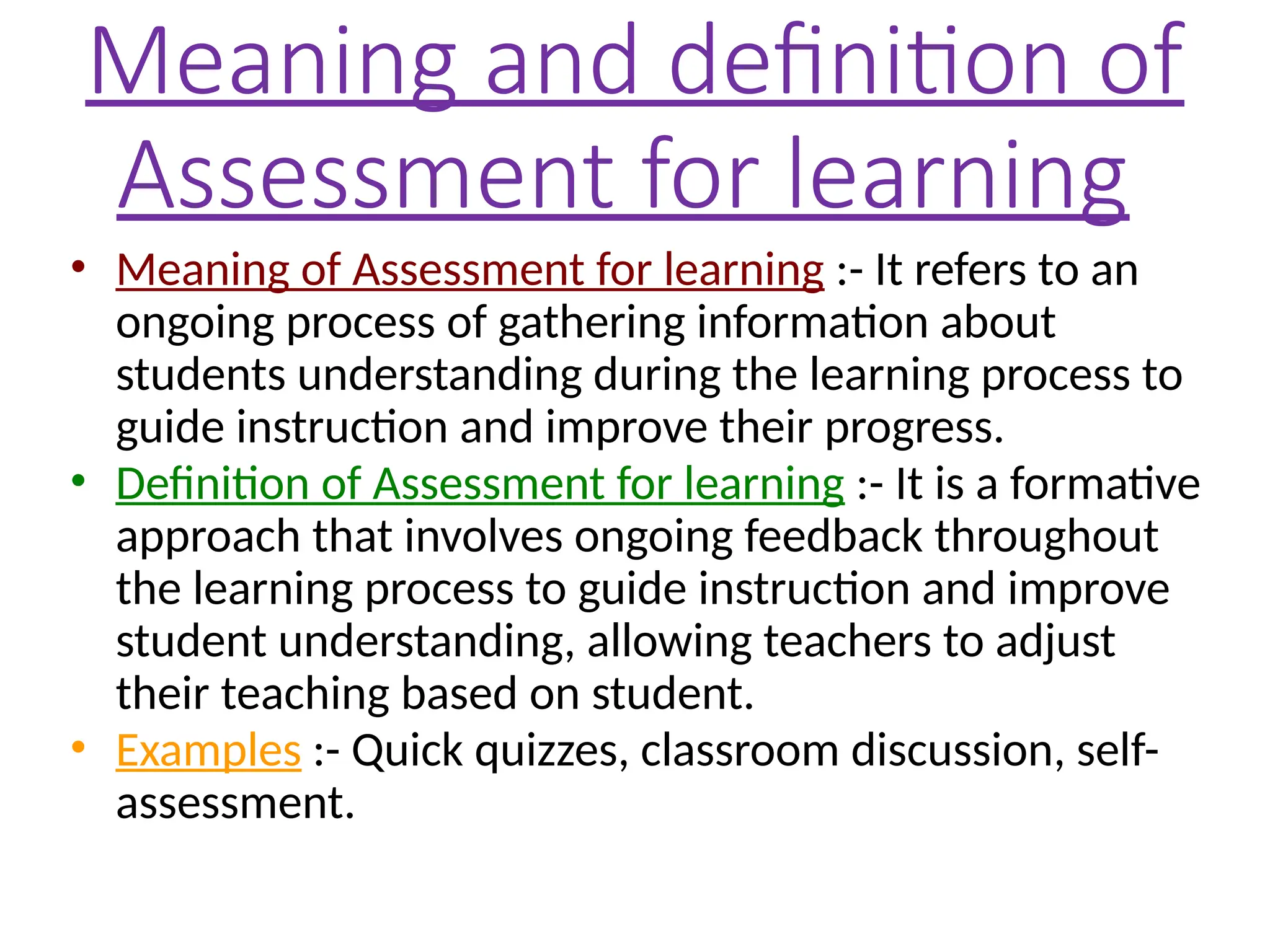 Meaning and definition of
Assessment for learning
• Meaning of Assessment for learning :- It refers to an
ongoing process of gathering information about
students understanding during the learning process to
guide instruction and improve their progress.
• Definition of Assessment for learning :- It is a formative
approach that involves ongoing feedback throughout
the learning process to guide instruction and improve
student understanding, allowing teachers to adjust
their teaching based on student.
• Examples :- Quick quizzes, classroom discussion, self-
assessment.
 