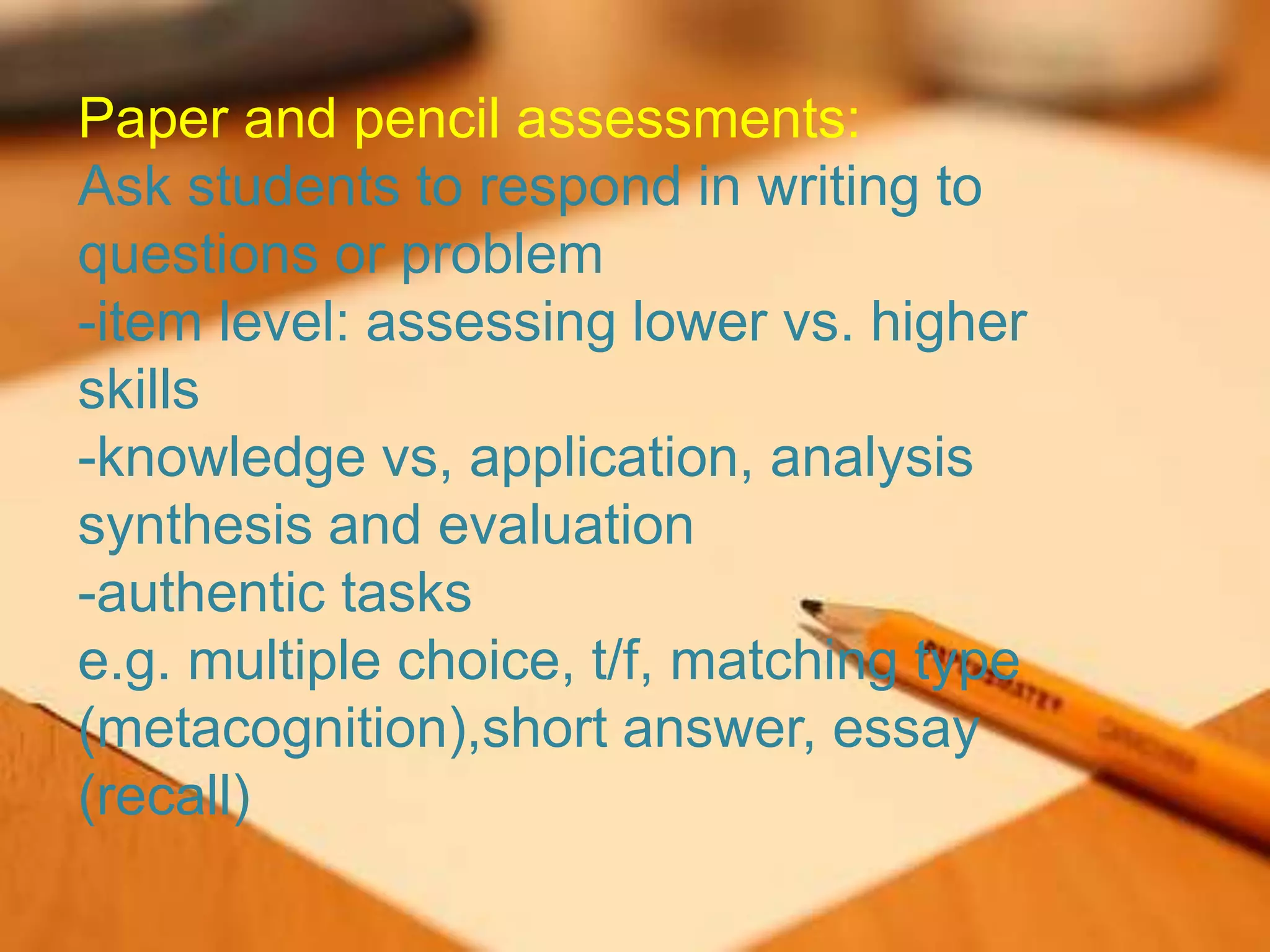 Paper and pencil assessments:
Ask students to respond in writing to
questions or problem
-item level: assessing lower vs. higher
skills
-knowledge vs, application, analysis
synthesis and evaluation
-authentic tasks
e.g. multiple choice, t/f, matching type
(metacognition),short answer, essay
(recall)
 