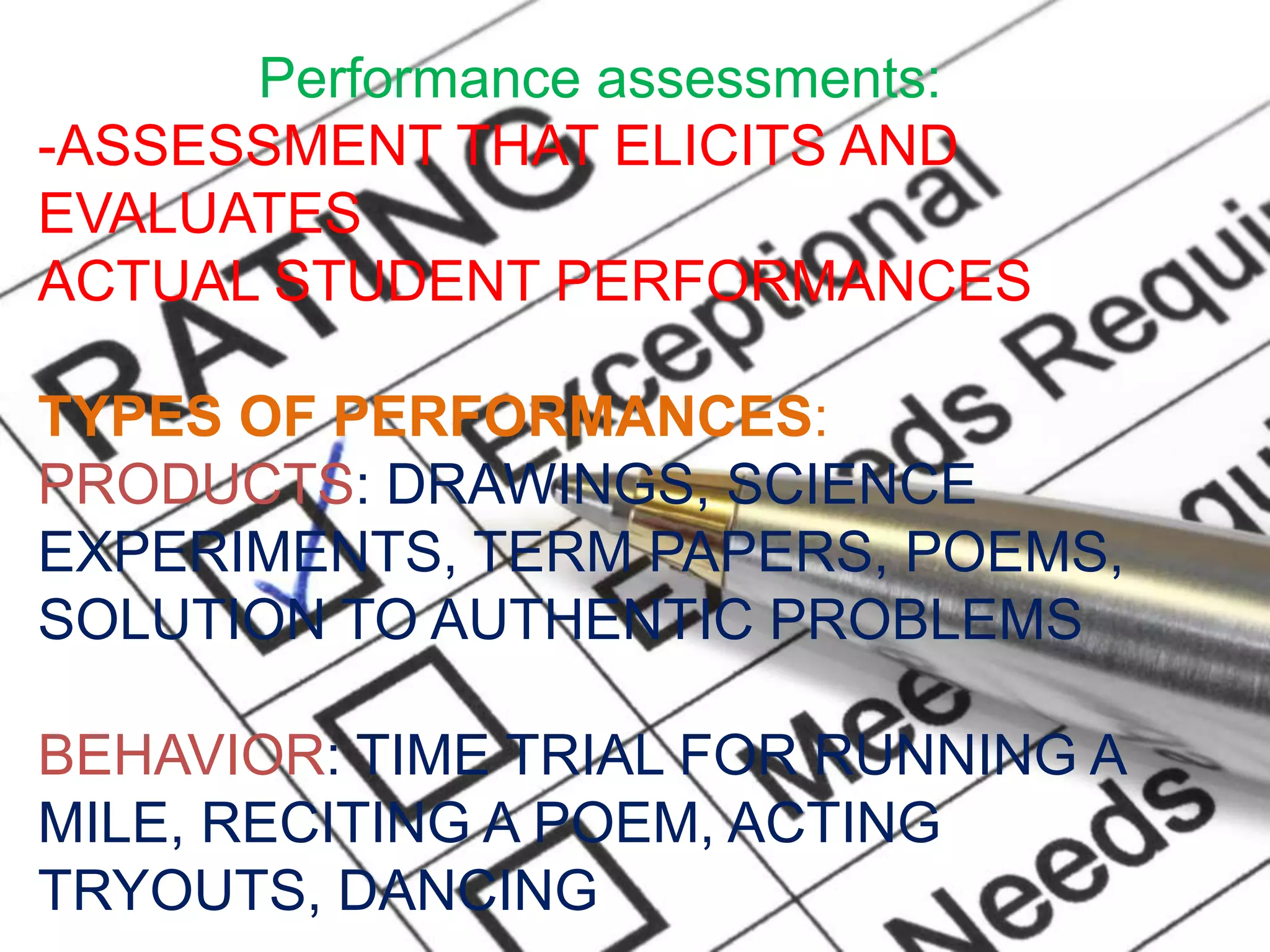 Performance assessments:
-ASSESSMENT THAT ELICITS AND
EVALUATES
ACTUAL STUDENT PERFORMANCES
TYPES OF PERFORMANCES:
PRODUCTS: DRAWINGS, SCIENCE
EXPERIMENTS, TERM PAPERS, POEMS,
SOLUTION TO AUTHENTIC PROBLEMS
BEHAVIOR: TIME TRIAL FOR RUNNING A
MILE, RECITING A POEM, ACTING
TRYOUTS, DANCING
 
