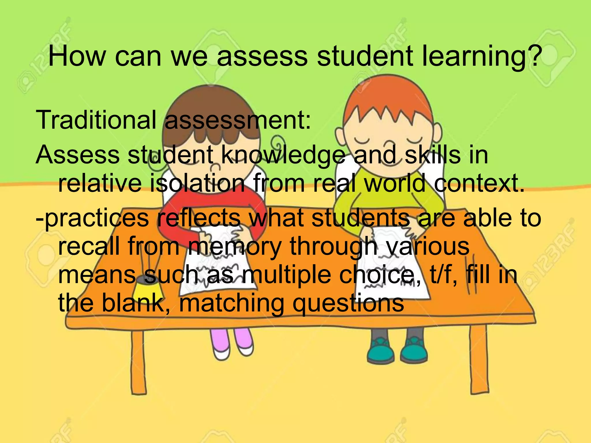 How can we assess student learning?
Traditional assessment:
Assess student knowledge and skills in
relative isolation from real world context.
-practices reflects what students are able to
recall from memory through various
means such as multiple choice, t/f, fill in
the blank, matching questions
 