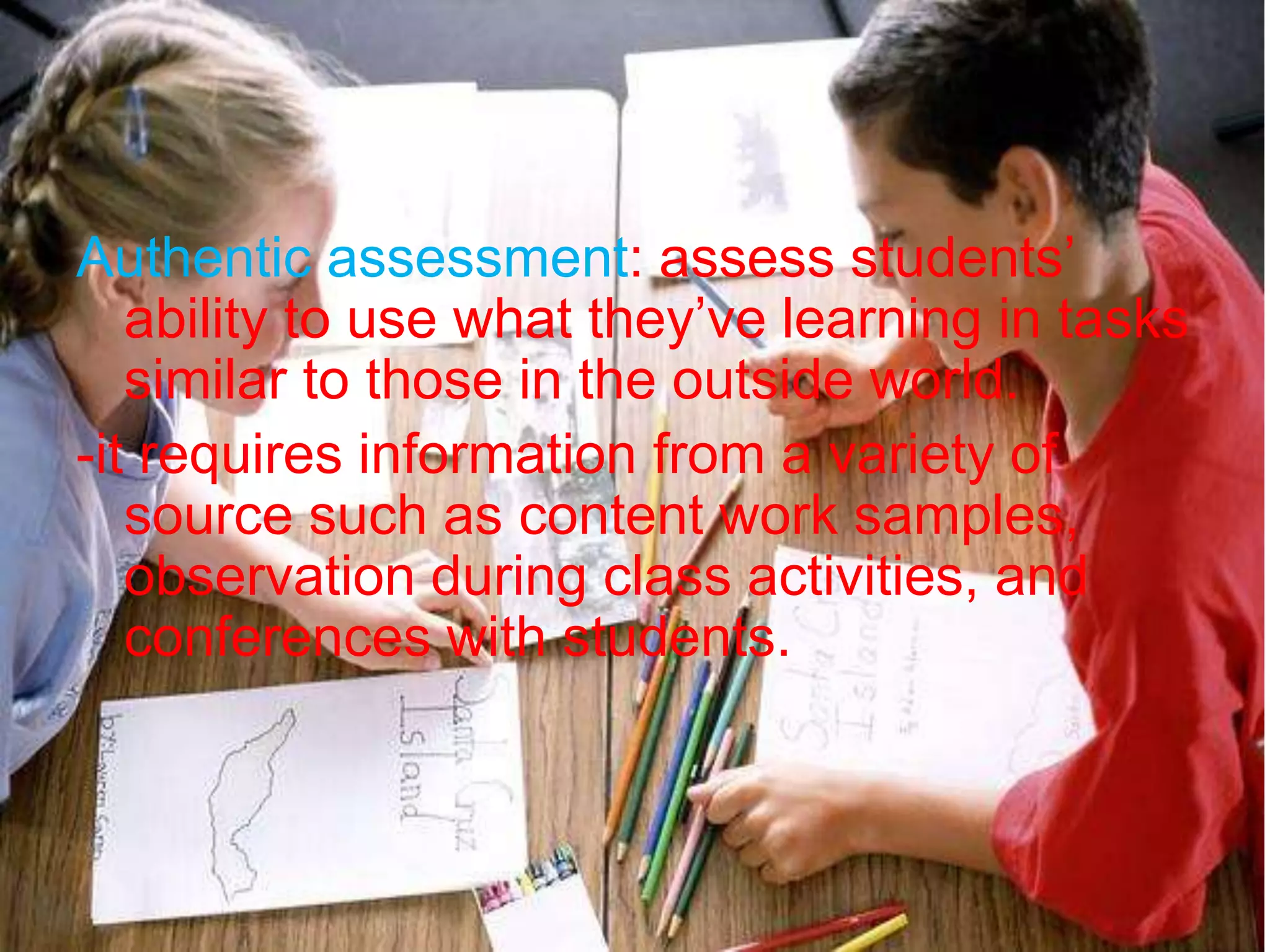 Authentic assessment: assess students’
ability to use what they’ve learning in tasks
similar to those in the outside world.
-it requires information from a variety of
source such as content work samples,
observation during class activities, and
conferences with students.
 