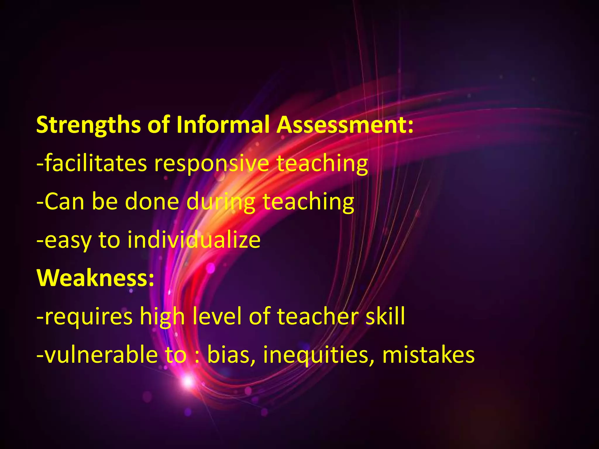 Strengths of Informal Assessment:
-facilitates responsive teaching
-Can be done during teaching
-easy to individualize
Weakness:
-requires high level of teacher skill
-vulnerable to : bias, inequities, mistakes
 