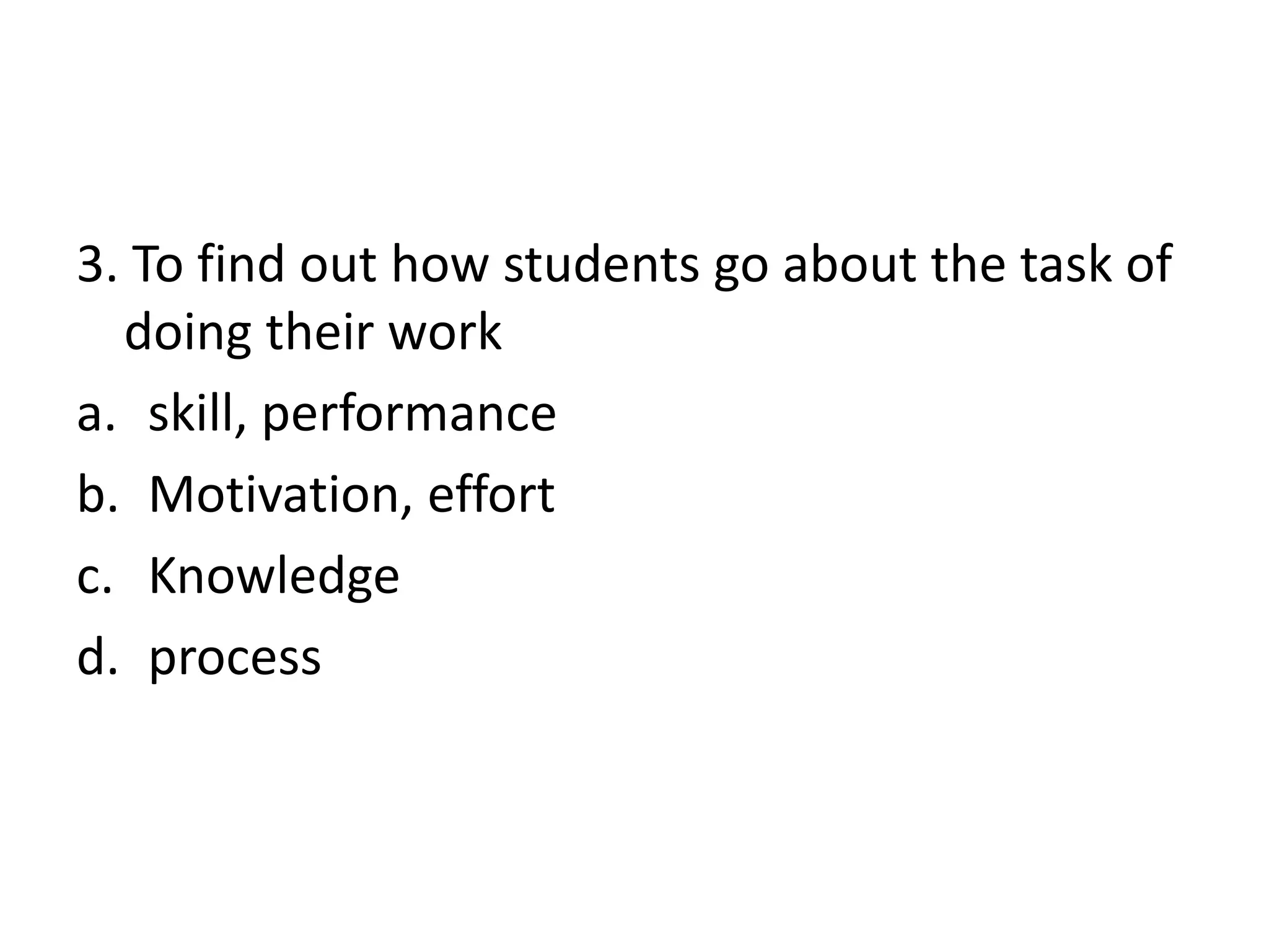3. To find out how students go about the task of
doing their work
a. skill, performance
b. Motivation, effort
c. Knowledge
d. process
 