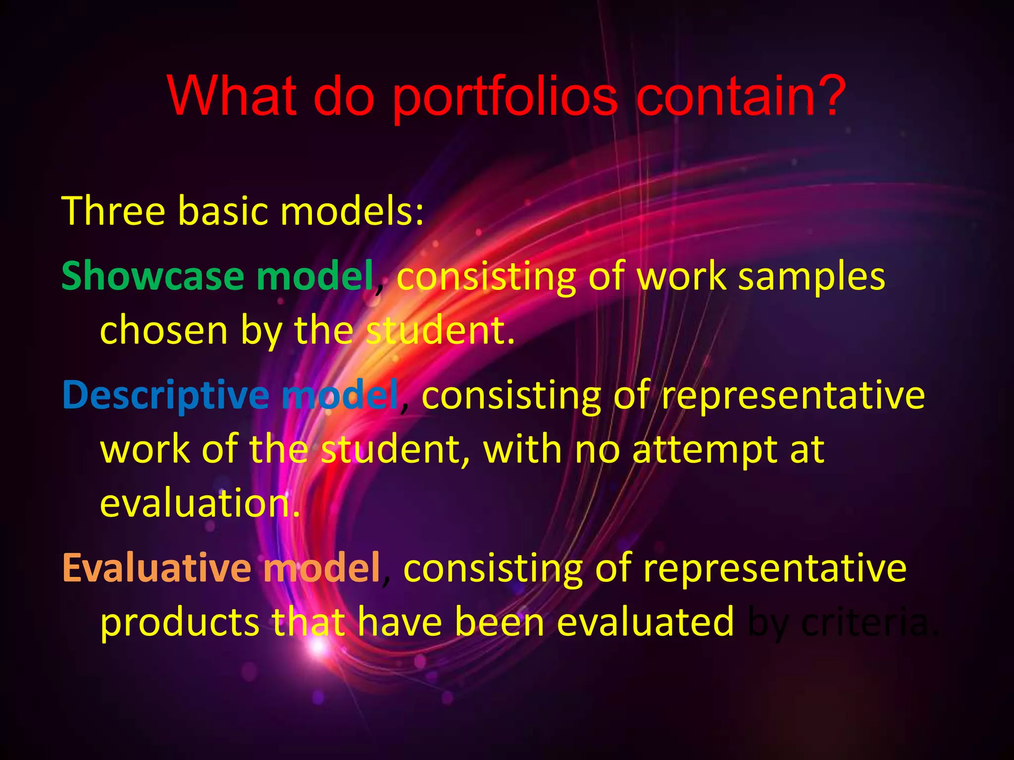 What do portfolios contain?
Three basic models:
Showcase model, consisting of work samples
chosen by the student.
Descriptive model, consisting of representative
work of the student, with no attempt at
evaluation.
Evaluative model, consisting of representative
products that have been evaluated by criteria.
 