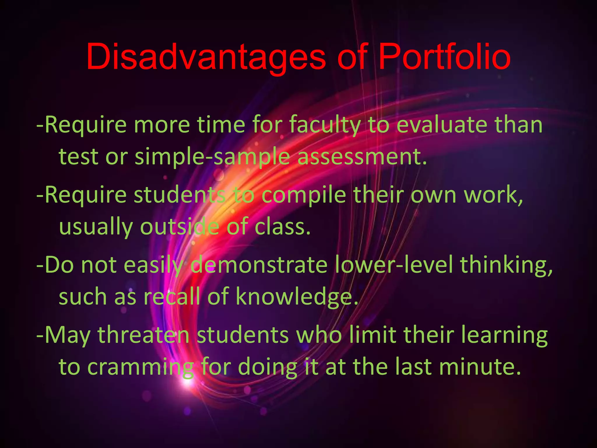 Disadvantages of Portfolio
-Require more time for faculty to evaluate than
test or simple-sample assessment.
-Require students to compile their own work,
usually outside of class.
-Do not easily demonstrate lower-level thinking,
such as recall of knowledge.
-May threaten students who limit their learning
to cramming for doing it at the last minute.
 