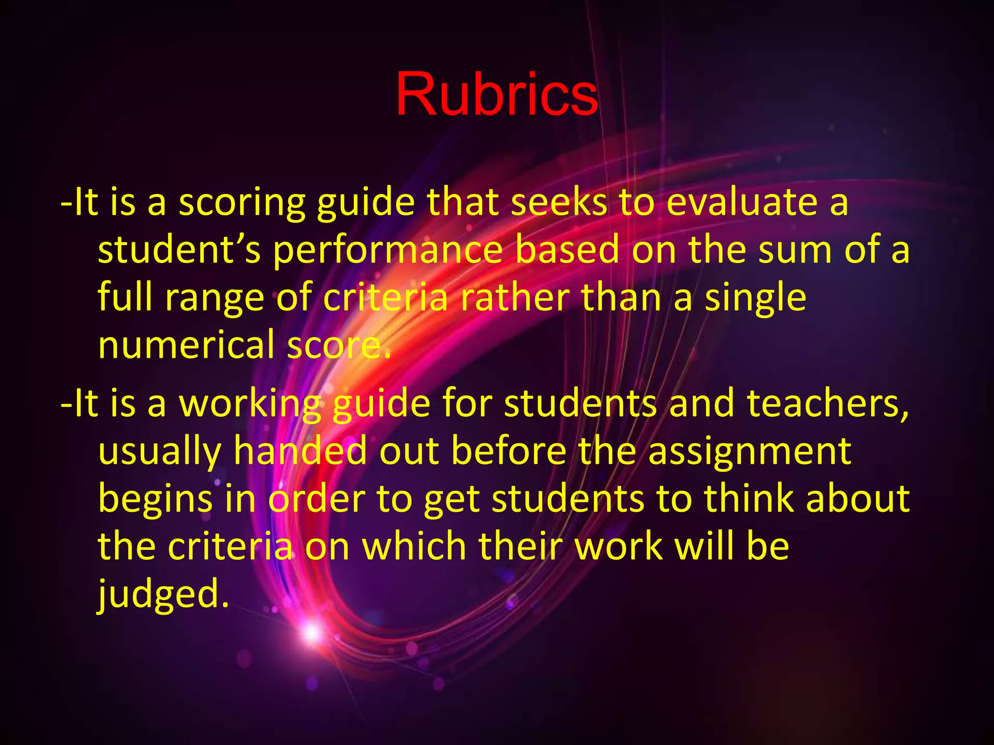 Rubrics
-It is a scoring guide that seeks to evaluate a
student’s performance based on the sum of a
full range of criteria rather than a single
numerical score.
-It is a working guide for students and teachers,
usually handed out before the assignment
begins in order to get students to think about
the criteria on which their work will be
judged.
 