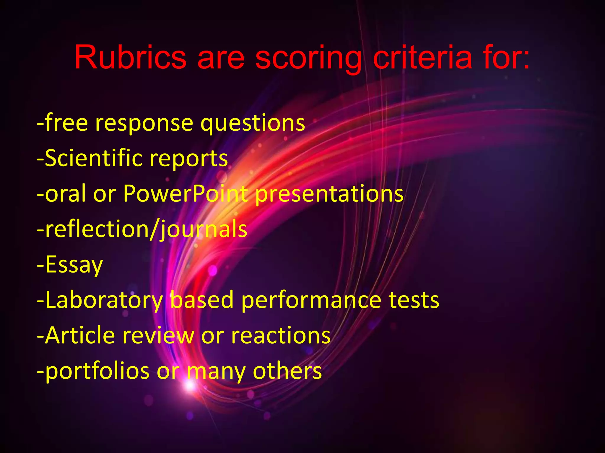 Rubrics are scoring criteria for:
-free response questions
-Scientific reports
-oral or PowerPoint presentations
-reflection/journals
-Essay
-Laboratory based performance tests
-Article review or reactions
-portfolios or many others
 