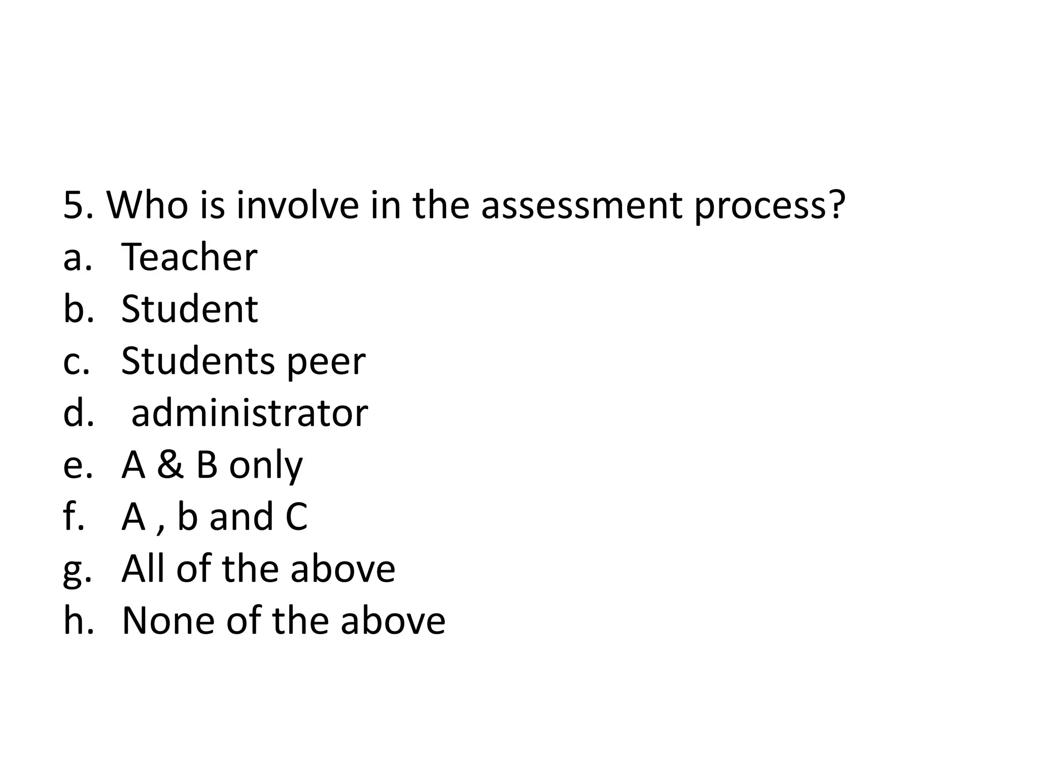 5. Who is involve in the assessment process?
a. Teacher
b. Student
c. Students peer
d. administrator
e. A & B only
f. A , b and C
g. All of the above
h. None of the above
 