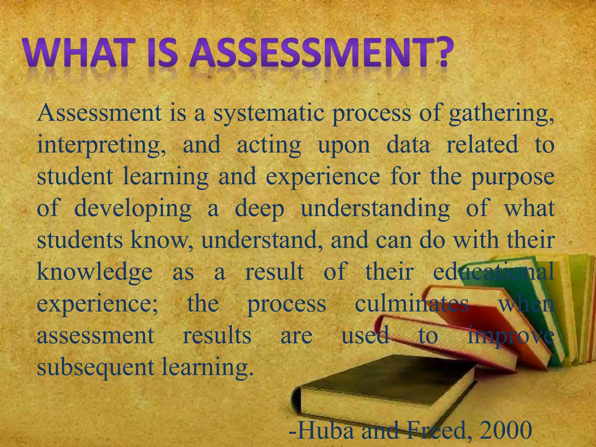 Assessment is a systematic process of gathering,
interpreting, and acting upon data related to
student learning and experience for the purpose
of developing a deep understanding of what
students know, understand, and can do with their
knowledge as a result of their educational
experience; the process culminates when
assessment results are used to improve
subsequent learning.
-Huba and Freed, 2000
 