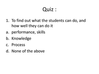 Quiz :
1. To find out what the students can do, and
how well they can do it
a. performance, skills
b. Knowledge
c. Process
d. None of the above
 
