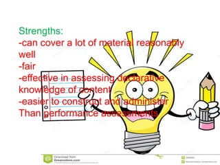Strengths:
-can cover a lot of material reasonably
well
-fair
-effective in assessing declarative
knowledge of content
-easier to construct and administer
Than performance assessments
 