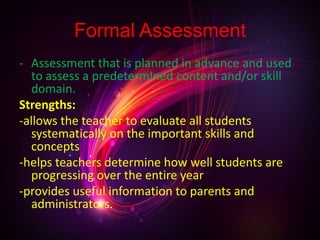 Formal Assessment
- Assessment that is planned in advance and used
to assess a predetermined content and/or skill
domain.
Strengths:
-allows the teacher to evaluate all students
systematically on the important skills and
concepts
-helps teachers determine how well students are
progressing over the entire year
-provides useful information to parents and
administrators.
 
