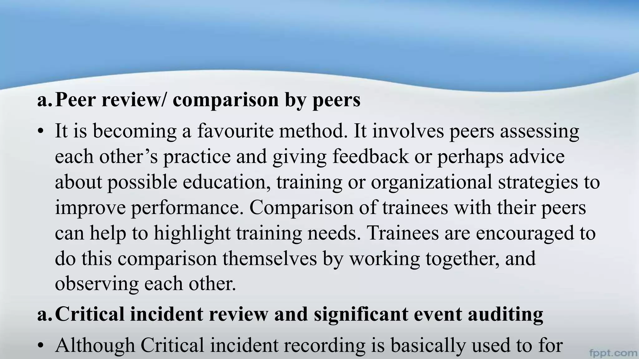 a.Peer review/ comparison by peers
• It is becoming a favourite method. It involves peers assessing
each other’s practice and giving feedback or perhaps advice
about possible education, training or organizational strategies to
improve performance. Comparison of trainees with their peers
can help to highlight training needs. Trainees are encouraged to
do this comparison themselves by working together, and
observing each other.
a.Critical incident review and significant event auditing
• Although Critical incident recording is basically used to for
 