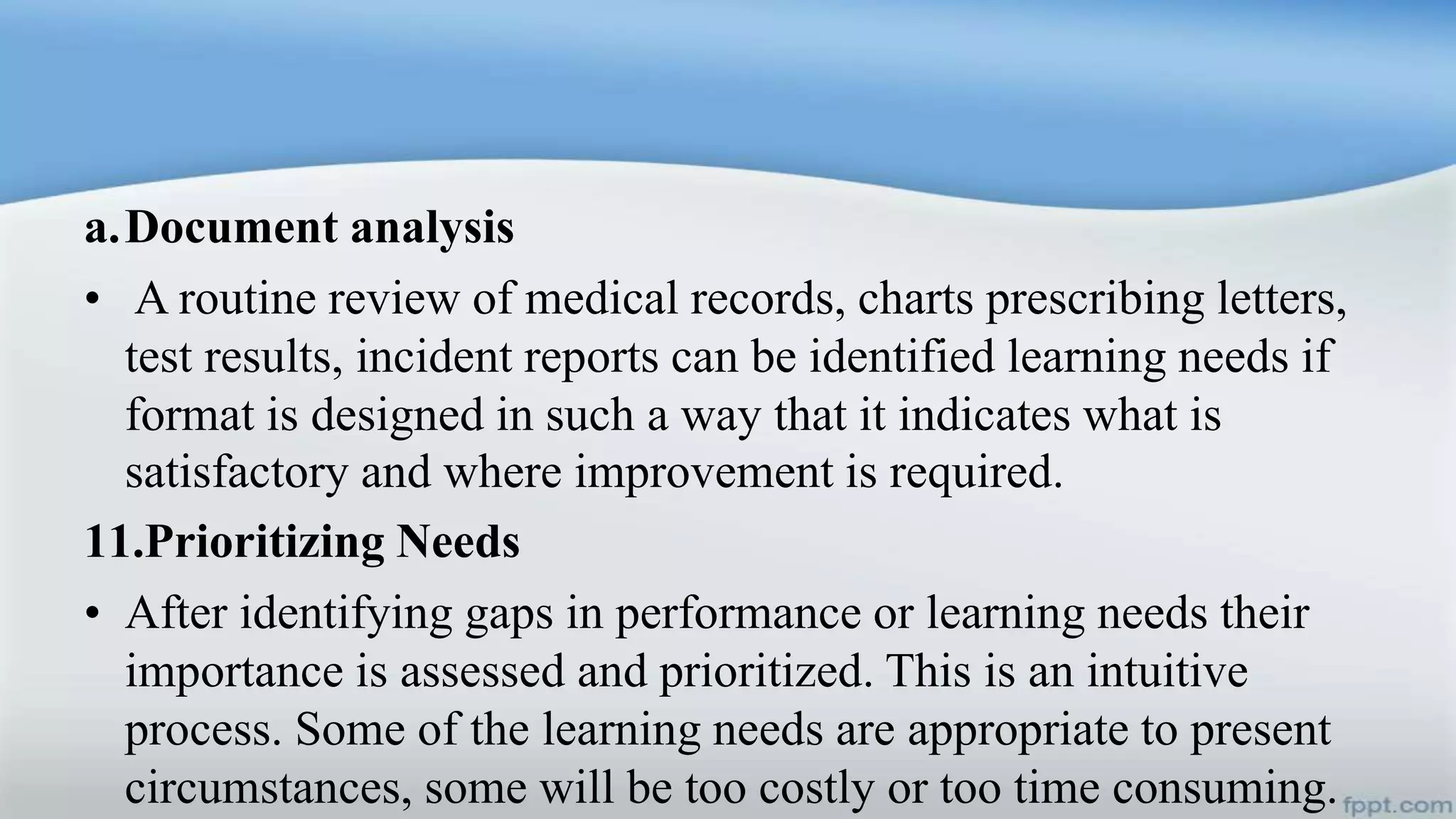 a.Document analysis
• A routine review of medical records, charts prescribing letters,
test results, incident reports can be identified learning needs if
format is designed in such a way that it indicates what is
satisfactory and where improvement is required.
11.Prioritizing Needs
• After identifying gaps in performance or learning needs their
importance is assessed and prioritized. This is an intuitive
process. Some of the learning needs are appropriate to present
circumstances, some will be too costly or too time consuming.
 