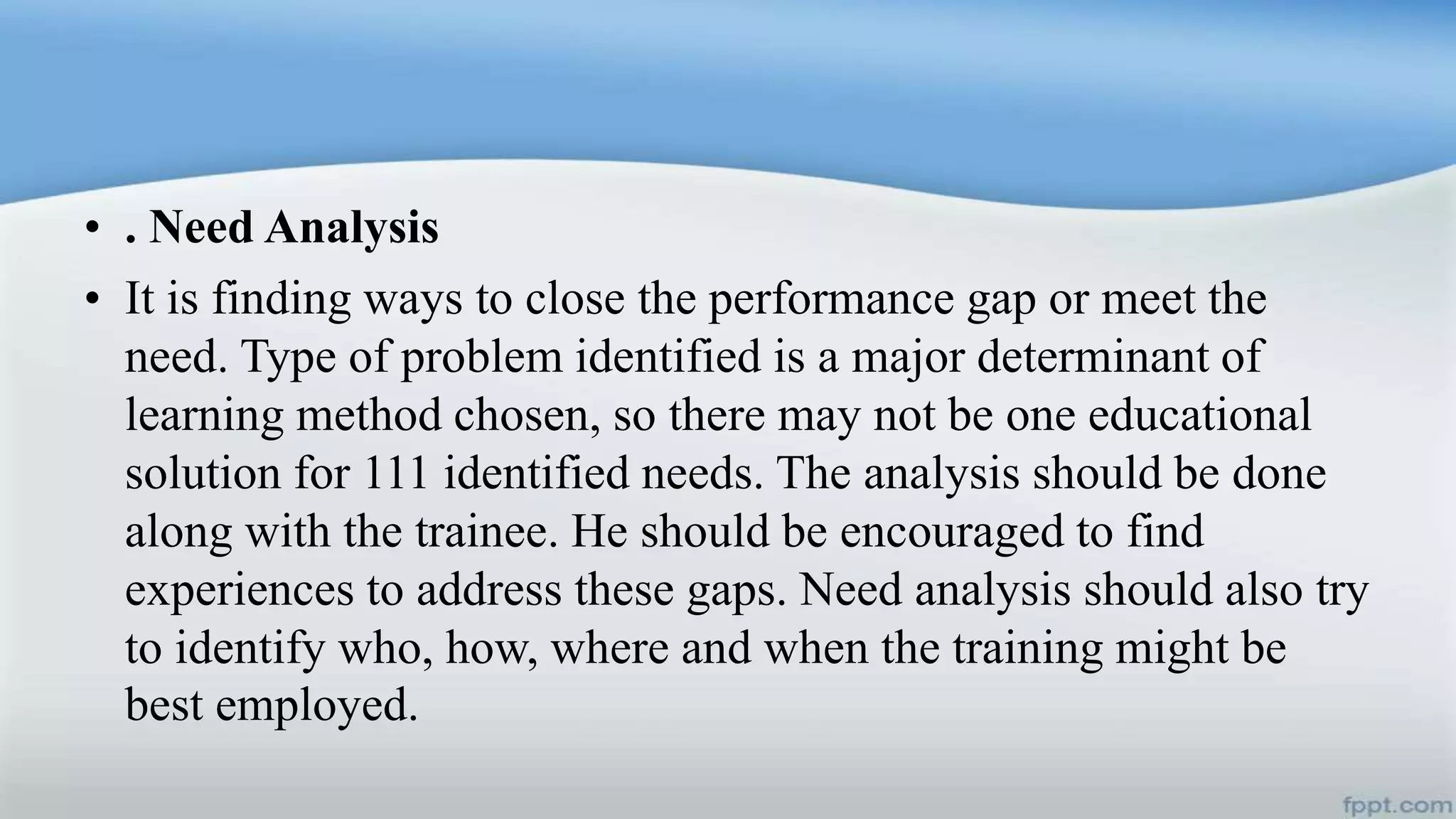 • . Need Analysis
• It is finding ways to close the performance gap or meet the
need. Type of problem identified is a major determinant of
learning method chosen, so there may not be one educational
solution for 111 identified needs. The analysis should be done
along with the trainee. He should be encouraged to find
experiences to address these gaps. Need analysis should also try
to identify who, how, where and when the training might be
best employed.
 