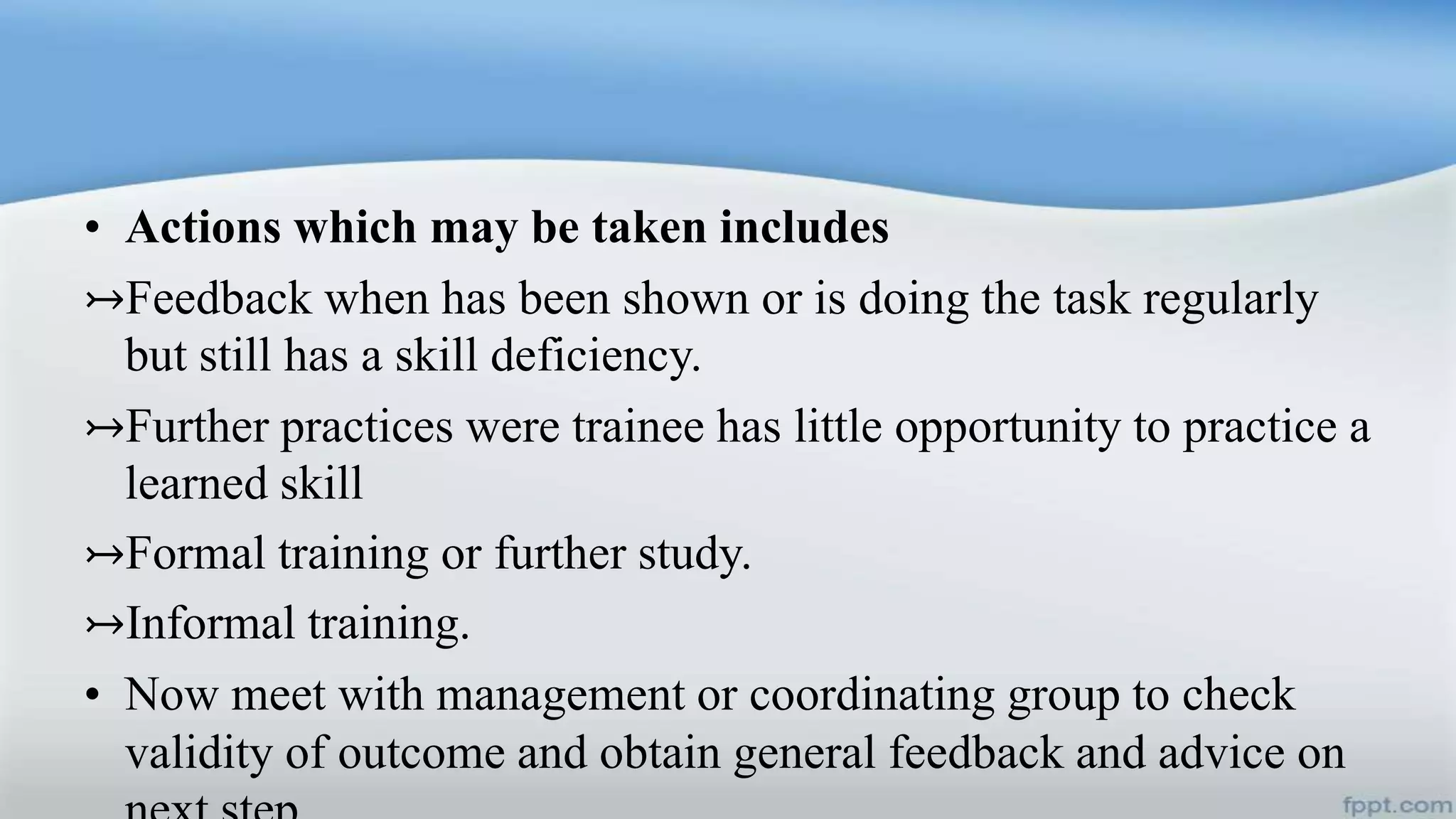• Actions which may be taken includes
↣Feedback when has been shown or is doing the task regularly
but still has a skill deficiency.
↣Further practices were trainee has little opportunity to practice a
learned skill
↣Formal training or further study.
↣Informal training.
• Now meet with management or coordinating group to check
validity of outcome and obtain general feedback and advice on
 