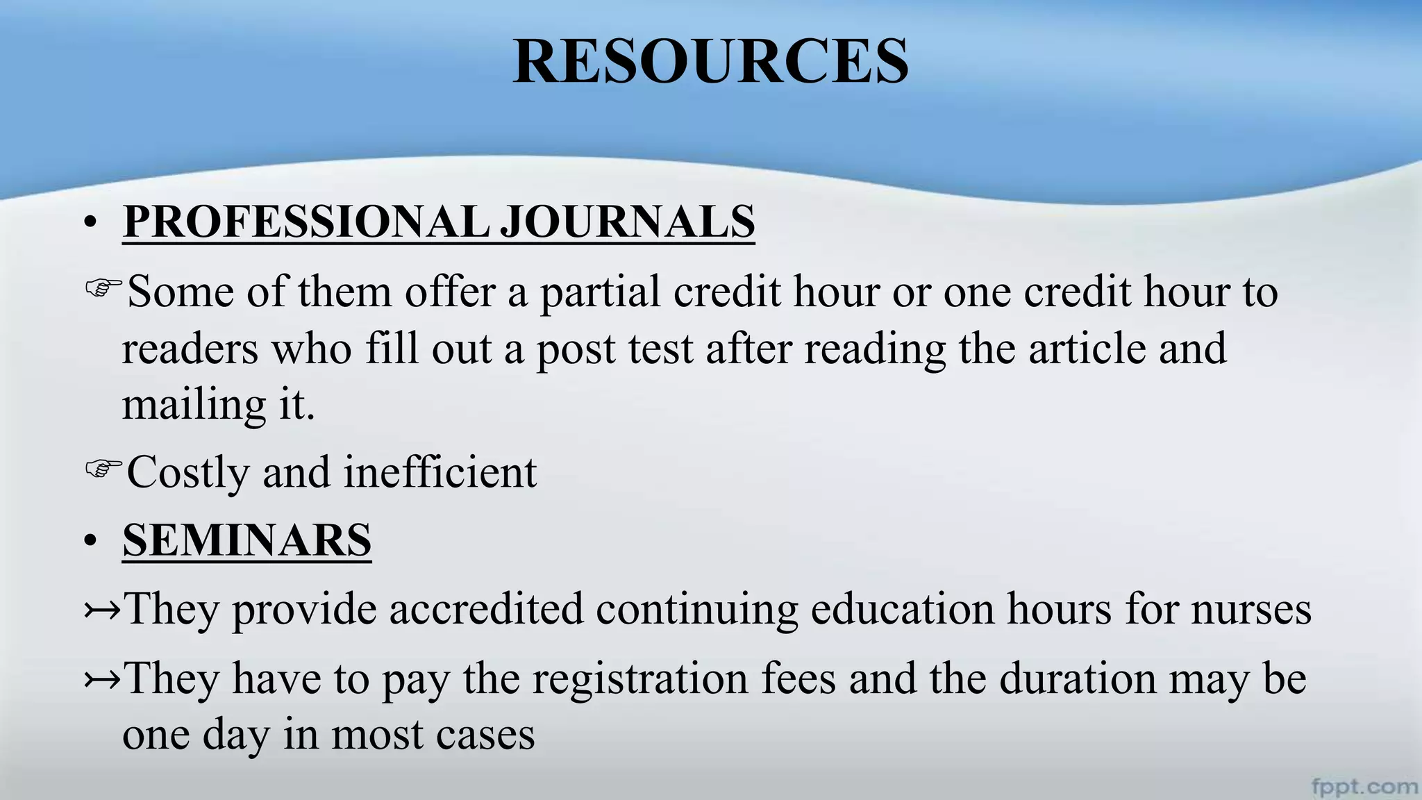 RESOURCES
• PROFESSIONAL JOURNALS
Some of them offer a partial credit hour or one credit hour to
readers who fill out a post test after reading the article and
mailing it.
Costly and inefficient
• SEMINARS
↣They provide accredited continuing education hours for nurses
↣They have to pay the registration fees and the duration may be
one day in most cases
 
