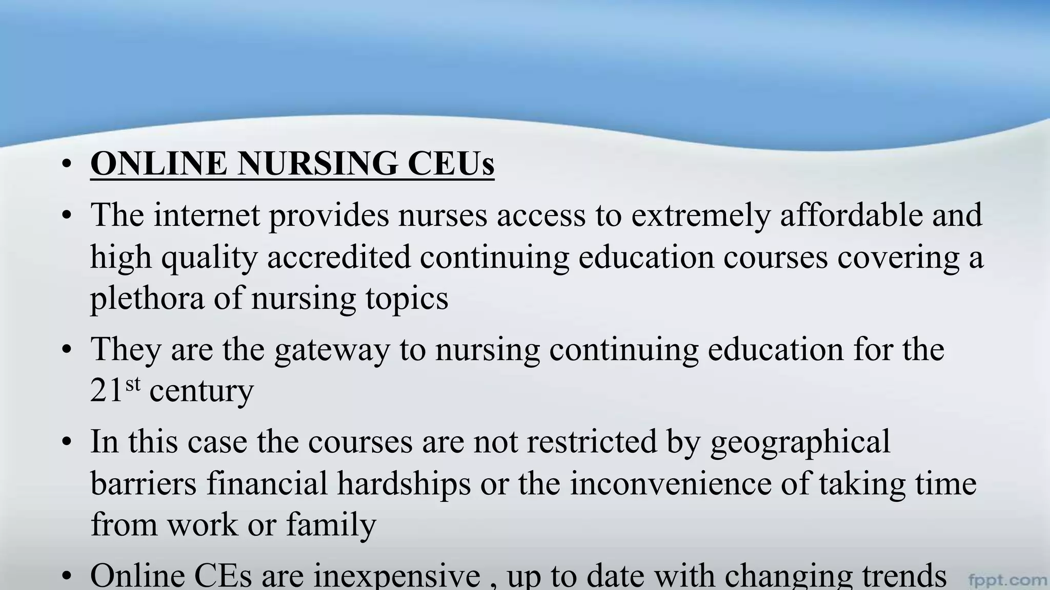 • ONLINE NURSING CEUs
• The internet provides nurses access to extremely affordable and
high quality accredited continuing education courses covering a
plethora of nursing topics
• They are the gateway to nursing continuing education for the
21st century
• In this case the courses are not restricted by geographical
barriers financial hardships or the inconvenience of taking time
from work or family
• Online CEs are inexpensive , up to date with changing trends
 