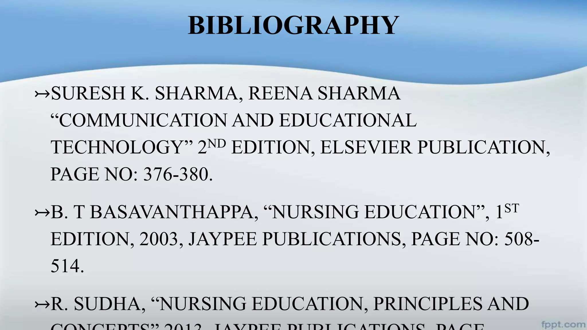 BIBLIOGRAPHY
↣SURESH K. SHARMA, REENA SHARMA
“COMMUNICATION AND EDUCATIONAL
TECHNOLOGY” 2ND EDITION, ELSEVIER PUBLICATION,
PAGE NO: 376-380.
↣B. T BASAVANTHAPPA, “NURSING EDUCATION”, 1ST
EDITION, 2003, JAYPEE PUBLICATIONS, PAGE NO: 508-
514.
↣R. SUDHA, “NURSING EDUCATION, PRINCIPLES AND
 